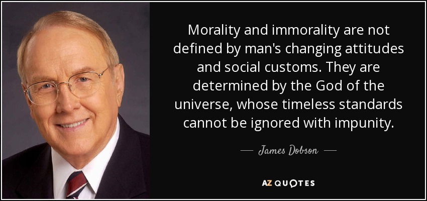 Morality and immorality are not defined by man's changing attitudes and social customs. They are determined by the God of the universe, whose timeless standards cannot be ignored with impunity. - James Dobson