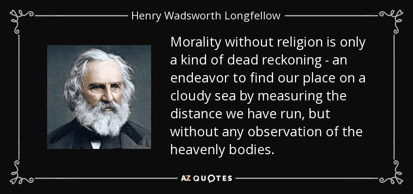 Morality without religion is only a kind of dead reckoning - an endeavor to find our place on a cloudy sea by measuring the distance we have run, but without any observation of the heavenly bodies. - Henry Wadsworth Longfellow