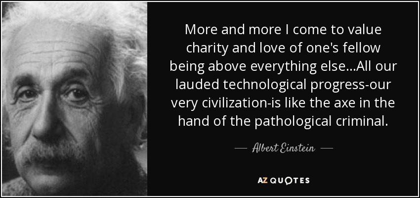 More and more I come to value charity and love of one's fellow being above everything else...All our lauded technological progress-our very civilization-is like the axe in the hand of the pathological criminal. - Albert Einstein