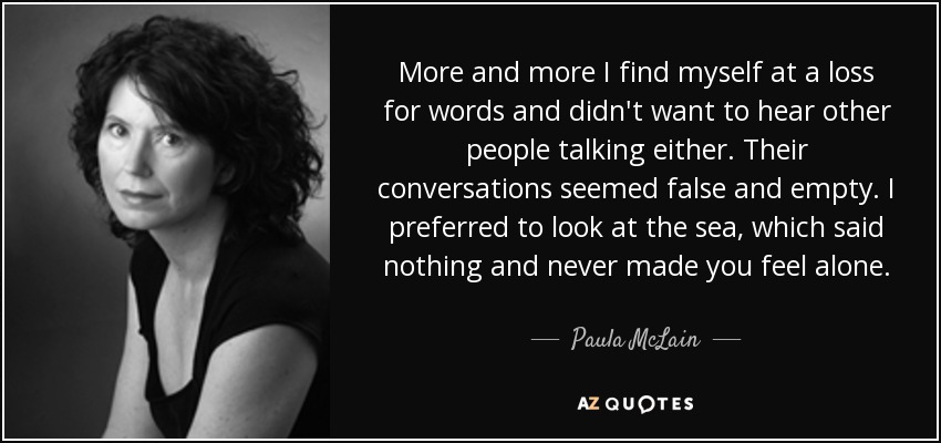 More and more I find myself at a loss for words and didn't want to hear other people talking either. Their conversations seemed false and empty. I preferred to look at the sea, which said nothing and never made you feel alone. - Paula McLain