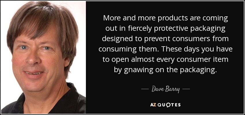 More and more products are coming out in fiercely protective packaging designed to prevent consumers from consuming them. These days you have to open almost every consumer item by gnawing on the packaging. - Dave Barry