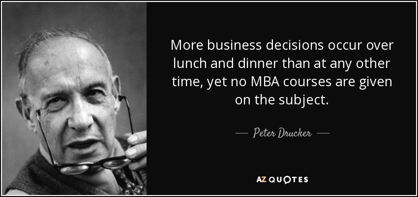 More business decisions occur over lunch and dinner than at any other time, yet no MBA courses are given on the subject. - Peter Drucker