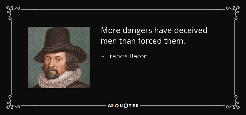 More dangers have deceived men than forced them. - Francis Bacon
