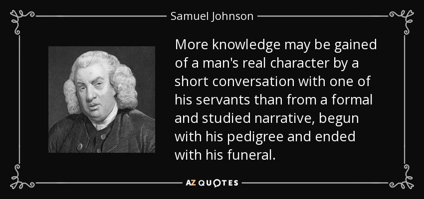 More knowledge may be gained of a man's real character by a short conversation with one of his servants than from a formal and studied narrative, begun with his pedigree and ended with his funeral. - Samuel Johnson