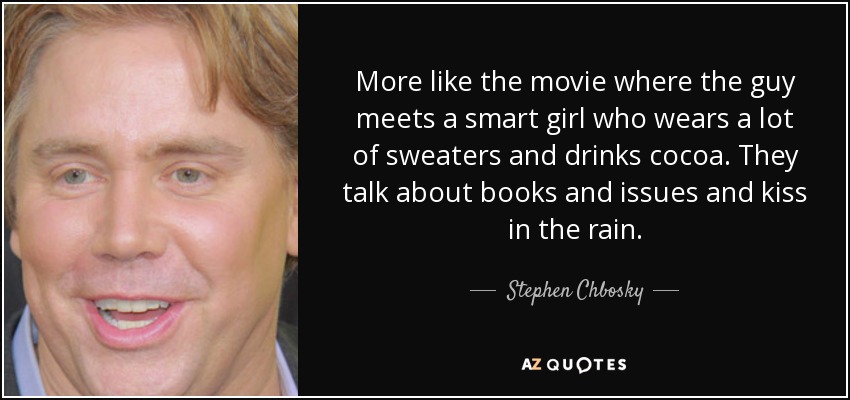 More like the movie where the guy meets a smart girl who wears a lot of sweaters and drinks cocoa. They talk about books and issues and kiss in the rain. - Stephen Chbosky