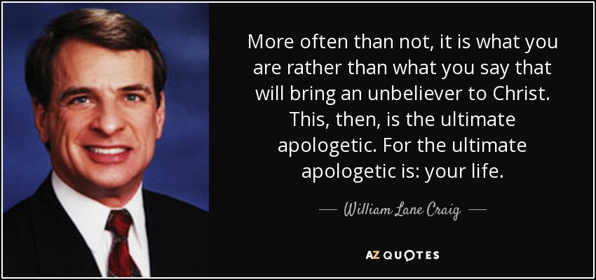 More often than not, it is what you are rather than what you say that will bring an unbeliever to Christ. This, then, is the ultimate apologetic. For the ultimate apologetic is: your life. - William Lane Craig