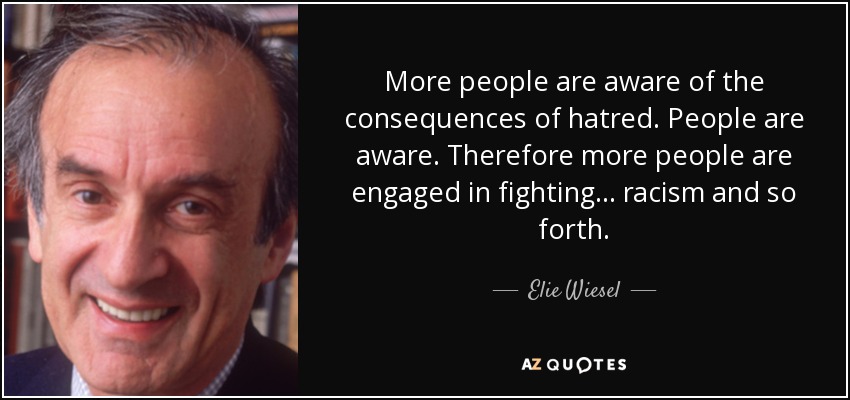 More people are aware of the consequences of hatred. People are aware. Therefore more people are engaged in fighting ... racism and so forth. - Elie Wiesel