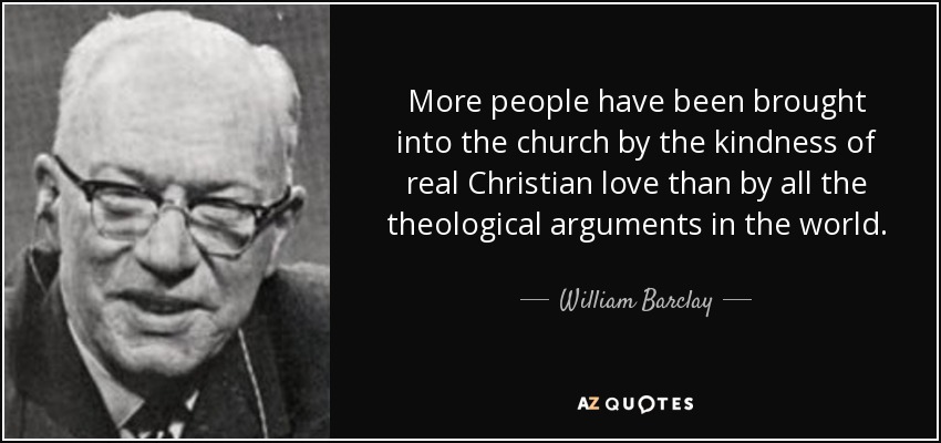 More people have been brought into the church by the kindness of real Christian love than by all the theological arguments in the world. - William Barclay