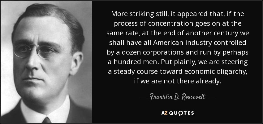 More striking still, it appeared that, if the process of concentration goes on at the same rate, at the end of another century we shall have all American industry controlled by a dozen corporations and run by perhaps a hundred men. Put plainly, we are steering a steady course toward economic oligarchy, if we are not there already. - Franklin D. Roosevelt