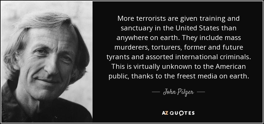 More terrorists are given training and sanctuary in the United States than anywhere on earth. They include mass murderers, torturers, former and future tyrants and assorted international criminals. This is virtually unknown to the American public, thanks to the freest media on earth. - John Pilger