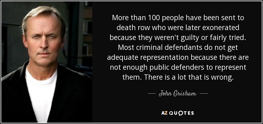 More than 100 people have been sent to death row who were later exonerated because they weren't guilty or fairly tried. Most criminal defendants do not get adequate representation because there are not enough public defenders to represent them. There is a lot that is wrong. - John Grisham