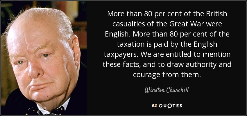 More than 80 per cent of the British casualties of the Great War were English. More than 80 per cent of the taxation is paid by the English taxpayers. We are entitled to mention these facts, and to draw authority and courage from them. - Winston Churchill