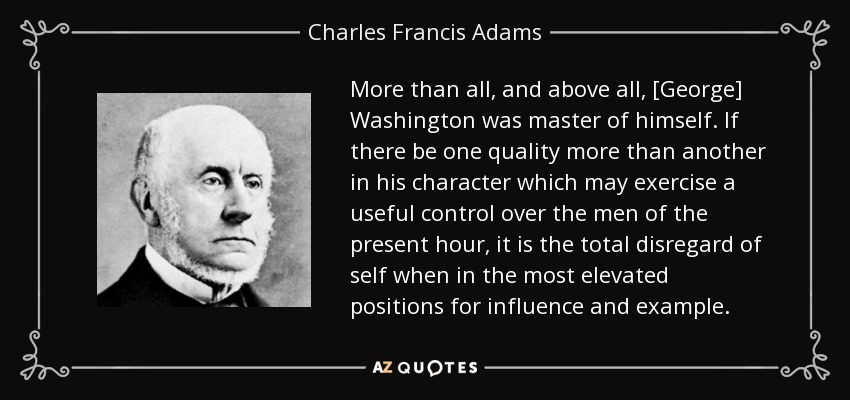 More than all, and above all, [George] Washington was master of himself. If there be one quality more than another in his character which may exercise a useful control over the men of the present hour, it is the total disregard of self when in the most elevated positions for influence and example. - Charles Francis Adams, Sr.
