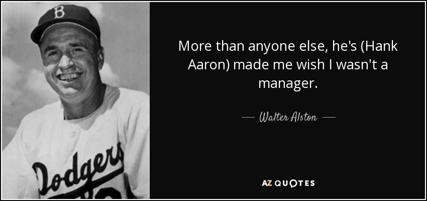 More than anyone else, he's (Hank Aaron) made me wish I wasn't a manager. - Walter Alston