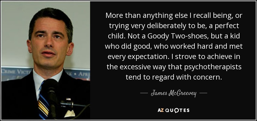 More than anything else I recall being, or trying very deliberately to be, a perfect child. Not a Goody Two-shoes, but a kid who did good, who worked hard and met every expectation. I strove to achieve in the excessive way that psychotherapists tend to regard with concern. - James McGreevey