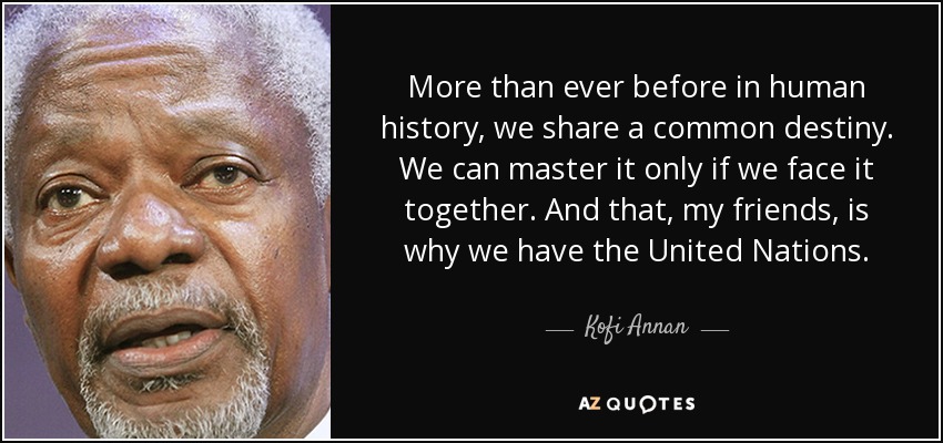 More than ever before in human history, we share a common destiny. We can master it only if we face it together. And that, my friends, is why we have the United Nations. - Kofi Annan