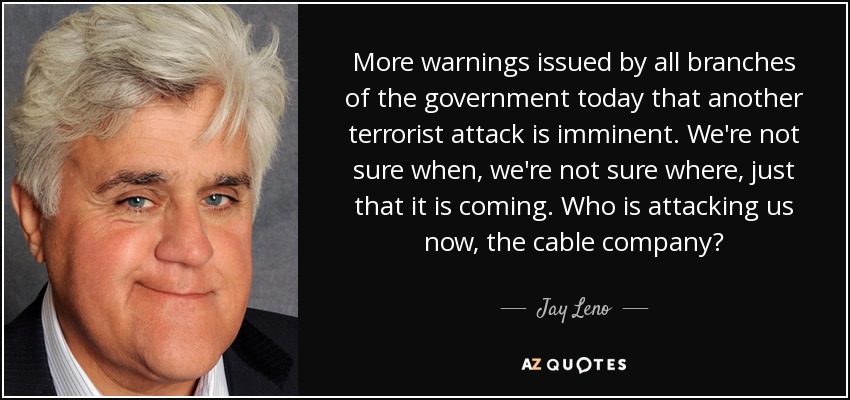 More warnings issued by all branches of the government today that another terrorist attack is imminent. We're not sure when, we're not sure where, just that it is coming. Who is attacking us now, the cable company? - Jay Leno