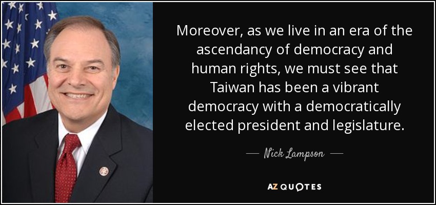 Moreover, as we live in an era of the ascendancy of democracy and human rights, we must see that Taiwan has been a vibrant democracy with a democratically elected president and legislature. - Nick Lampson