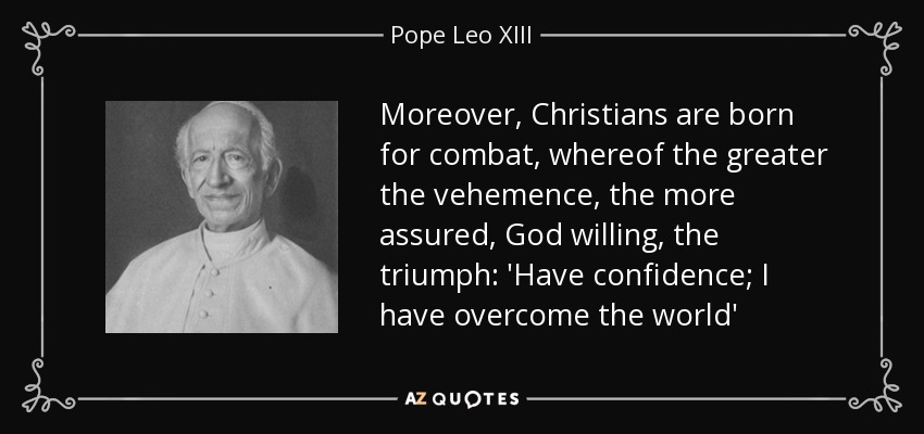 Moreover, Christians are born for combat, whereof the greater the vehemence, the more assured, God willing, the triumph: 'Have confidence; I have overcome the world' - Pope Leo XIII