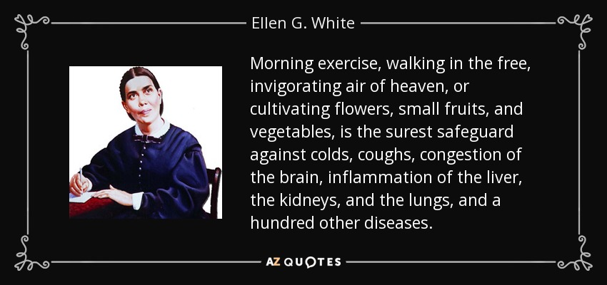 Morning exercise, walking in the free, invigorating air of heaven, or cultivating flowers, small fruits, and vegetables, is the surest safeguard against colds, coughs, congestion of the brain, inflammation of the liver, the kidneys, and the lungs, and a hundred other diseases. - Ellen G. White