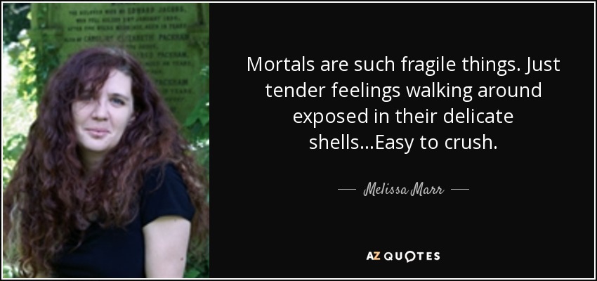 Mortals are such fragile things. Just tender feelings walking around exposed in their delicate shells...Easy to crush. - Melissa Marr