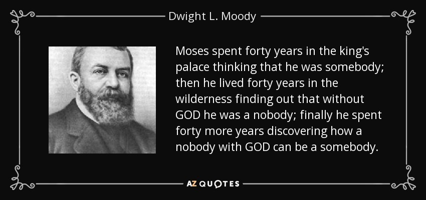 Moses spent forty years in the king's palace thinking that he was somebody; then he lived forty years in the wilderness finding out that without GOD he was a nobody; finally he spent forty more years discovering how a nobody with GOD can be a somebody. - Dwight L. Moody