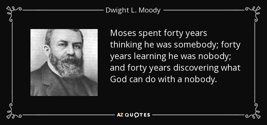 Moses spent forty years thinking he was somebody; forty years learning he was nobody; and forty years discovering what God can do with a nobody. - Dwight L. Moody