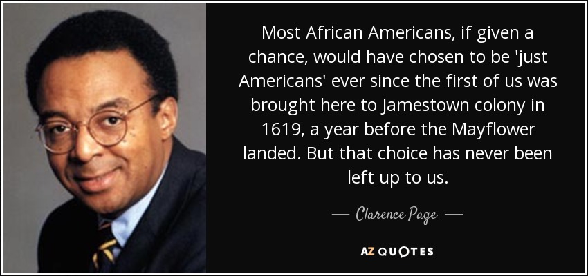 Most African Americans, if given a chance, would have chosen to be 'just Americans' ever since the first of us was brought here to Jamestown colony in 1619, a year before the Mayflower landed. But that choice has never been left up to us. - Clarence Page