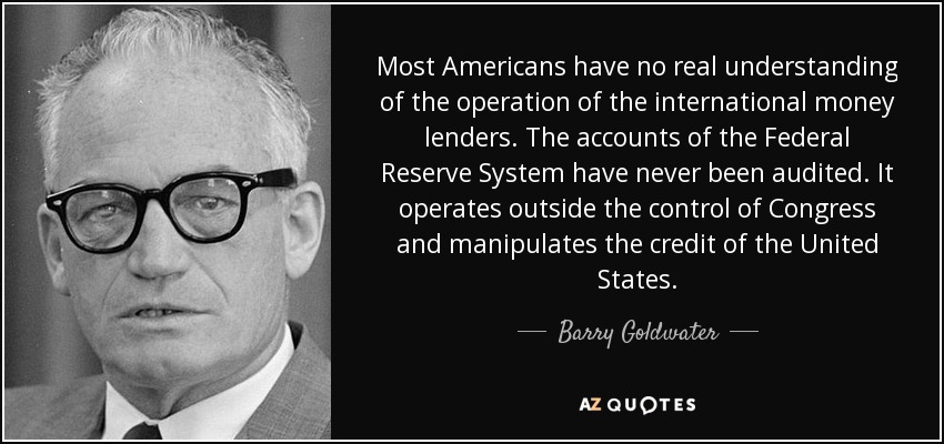 Most Americans have no real understanding of the operation of the international money lenders. The accounts of the Federal Reserve System have never been audited. It operates outside the control of Congress and manipulates the credit of the United States. - Barry Goldwater