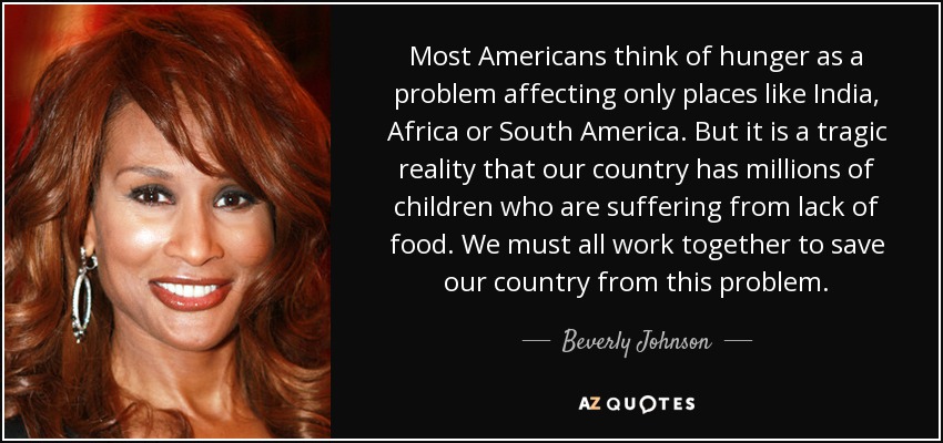 Most Americans think of hunger as a problem affecting only places like India, Africa or South America. But it is a tragic reality that our country has millions of children who are suffering from lack of food. We must all work together to save our country from this problem. - Beverly Johnson