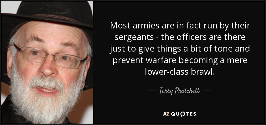 Most armies are in fact run by their sergeants - the officers are there just to give things a bit of tone and prevent warfare becoming a mere lower-class brawl. - Terry Pratchett