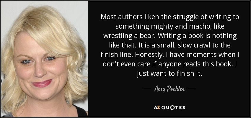 Most authors liken the struggle of writing to something mighty and macho, like wrestling a bear. Writing a book is nothing like that. It is a small, slow crawl to the finish line. Honestly, I have moments when I don't even care if anyone reads this book. I just want to finish it. - Amy Poehler