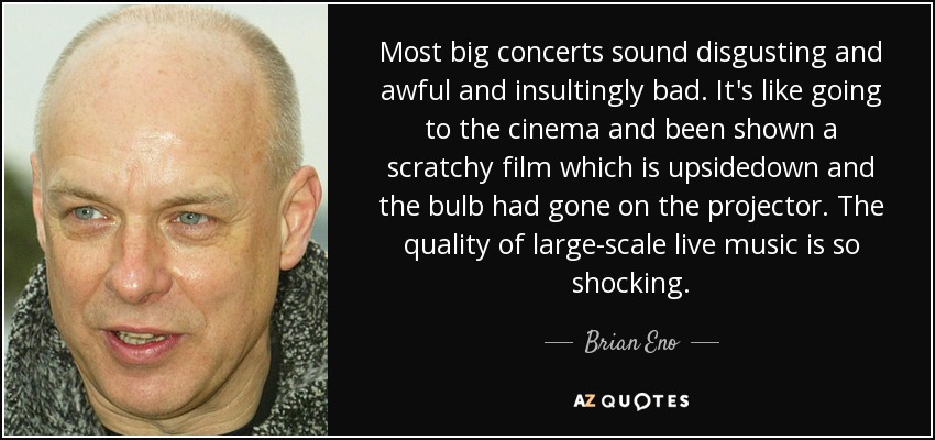 Most big concerts sound disgusting and awful and insultingly bad. It's like going to the cinema and been shown a scratchy film which is upsidedown and the bulb had gone on the projector. The quality of large-scale live music is so shocking. - Brian Eno