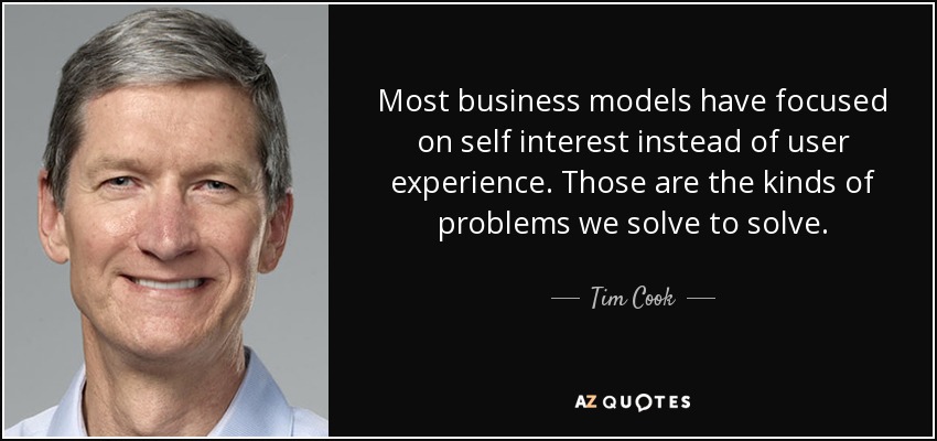 Most business models have focused on self interest instead of user experience. Those are the kinds of problems we solve to solve. - Tim Cook