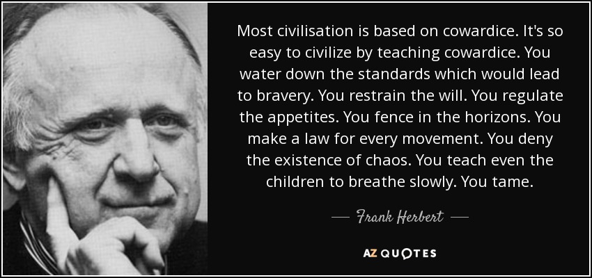 Most civilisation is based on cowardice. It's so easy to civilize by teaching cowardice. You water down the standards which would lead to bravery. You restrain the will. You regulate the appetites. You fence in the horizons. You make a law for every movement. You deny the existence of chaos. You teach even the children to breathe slowly. You tame. - Frank Herbert
