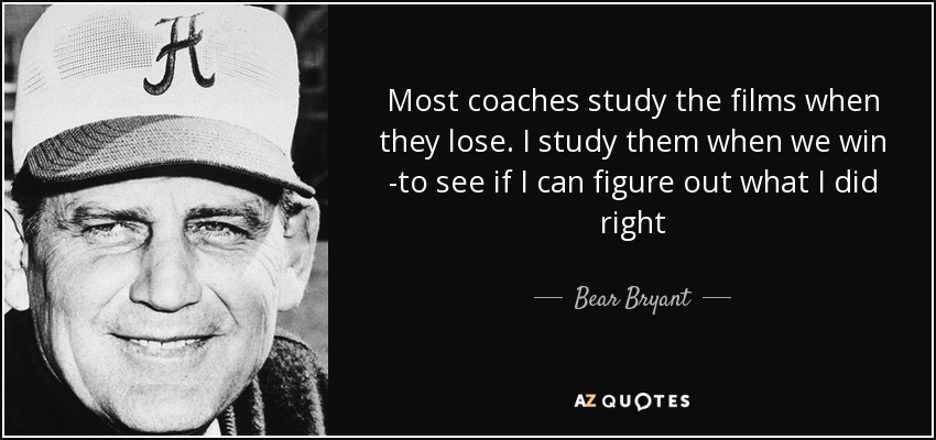 Most coaches study the films when they lose. I study them when we win -to see if I can figure out what I did right - Bear Bryant