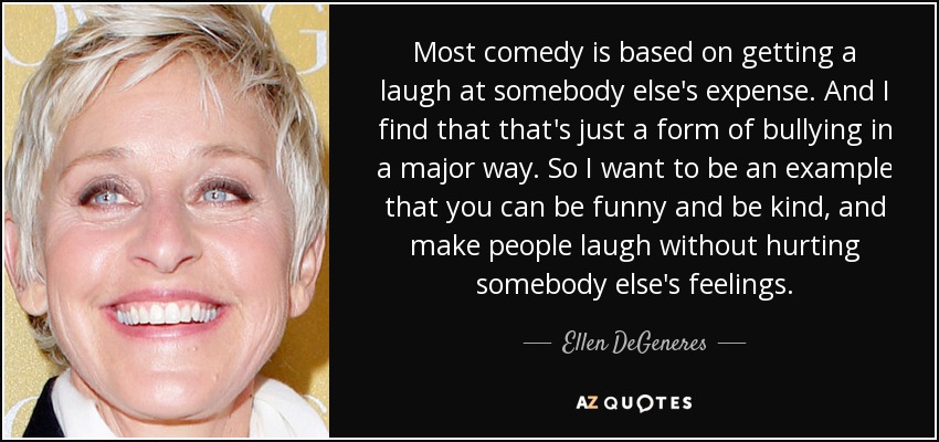 Most comedy is based on getting a laugh at somebody else's expense. And I find that that's just a form of bullying in a major way. So I want to be an example that you can be funny and be kind, and make people laugh without hurting somebody else's feelings. - Ellen DeGeneres