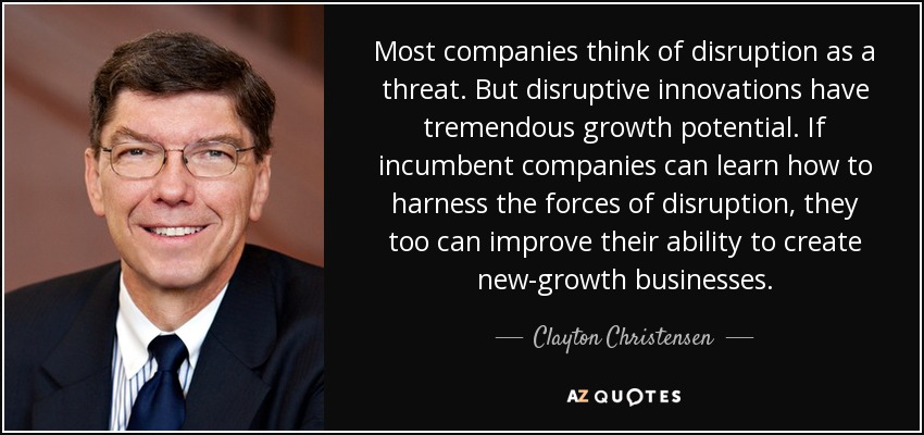 Most companies think of disruption as a threat. But disruptive innovations have tremendous growth potential. If incumbent companies can learn how to harness the forces of disruption, they too can improve their ability to create new-growth businesses. - Clayton Christensen