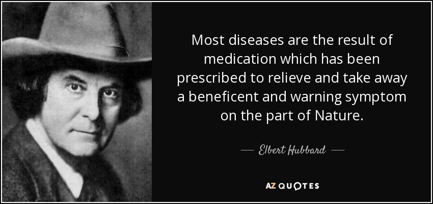 Most diseases are the result of medication which has been prescribed to relieve and take away a beneficent and warning symptom on the part of Nature. - Elbert Hubbard