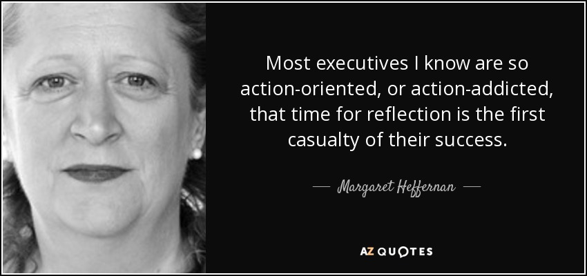 Most executives I know are so action-oriented, or action-addicted, that time for reflection is the first casualty of their success. - Margaret Heffernan