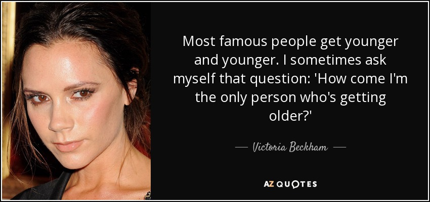 Most famous people get younger and younger. I sometimes ask myself that question: 'How come I'm the only person who's getting older?' - Victoria Beckham