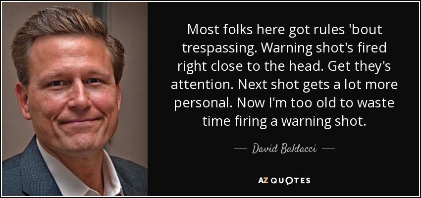 Most folks here got rules 'bout trespassing. Warning shot's fired right close to the head. Get they's attention. Next shot gets a lot more personal. Now I'm too old to waste time firing a warning shot. - David Baldacci