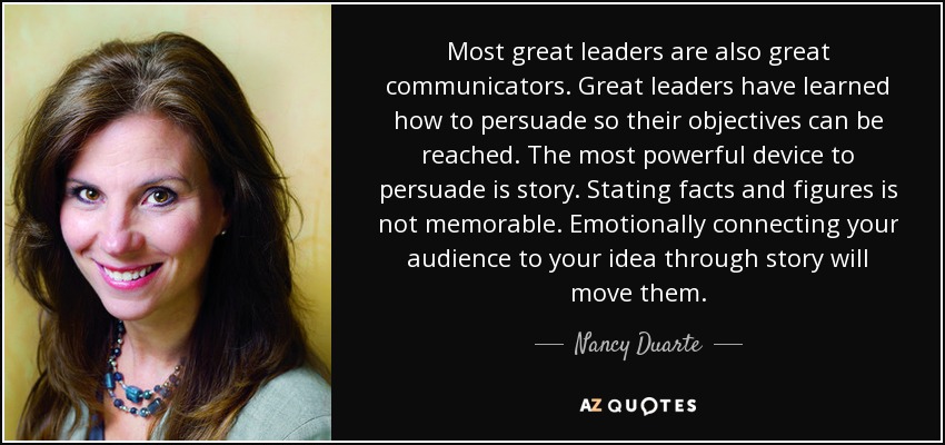 Most great leaders are also great communicators. Great leaders have learned how to persuade so their objectives can be reached. The most powerful device to persuade is story. Stating facts and figures is not memorable. Emotionally connecting your audience to your idea through story will move them. - Nancy Duarte