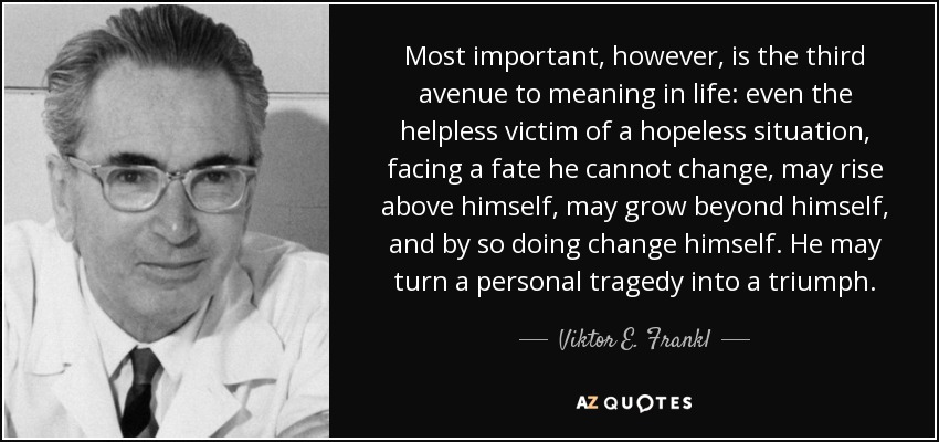 Most important, however, is the third avenue to meaning in life: even the helpless victim of a hopeless situation, facing a fate he cannot change, may rise above himself, may grow beyond himself, and by so doing change himself. He may turn a personal tragedy into a triumph. - Viktor E. Frankl