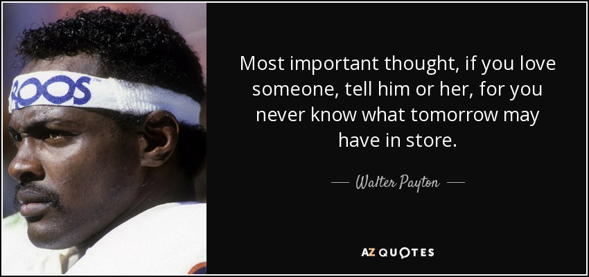 Most important thought, if you love someone, tell him or her, for you never know what tomorrow may have in store. - Walter Payton