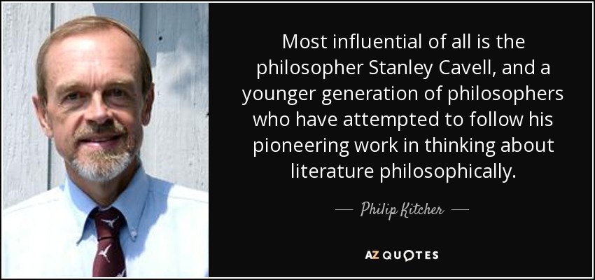 Most influential of all is the philosopher Stanley Cavell, and a younger generation of philosophers who have attempted to follow his pioneering work in thinking about literature philosophically. - Philip Kitcher