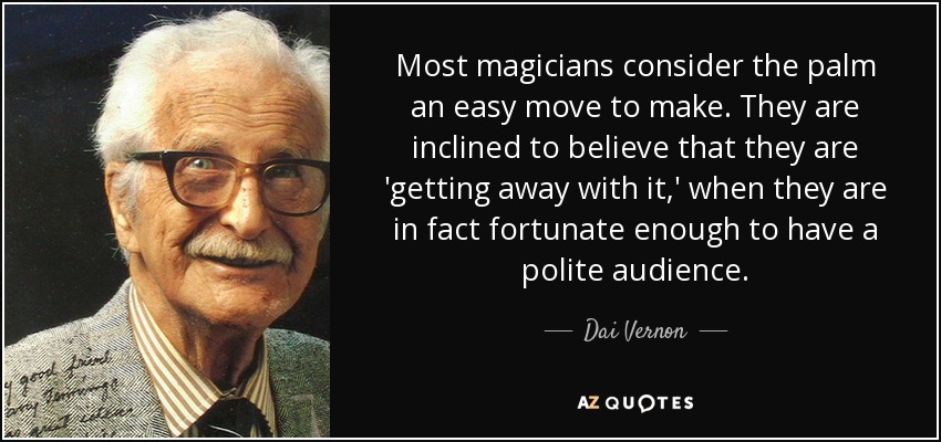 Most magicians consider the palm an easy move to make. They are inclined to believe that they are 'getting away with it,' when they are in fact fortunate enough to have a polite audience. - Dai Vernon
