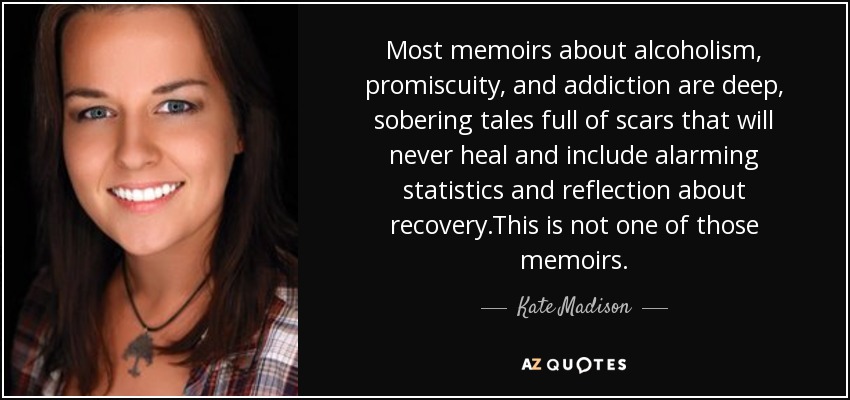 Most memoirs about alcoholism, promiscuity, and addiction are deep, sobering tales full of scars that will never heal and include alarming statistics and reflection about recovery.This is not one of those memoirs. - Kate Madison