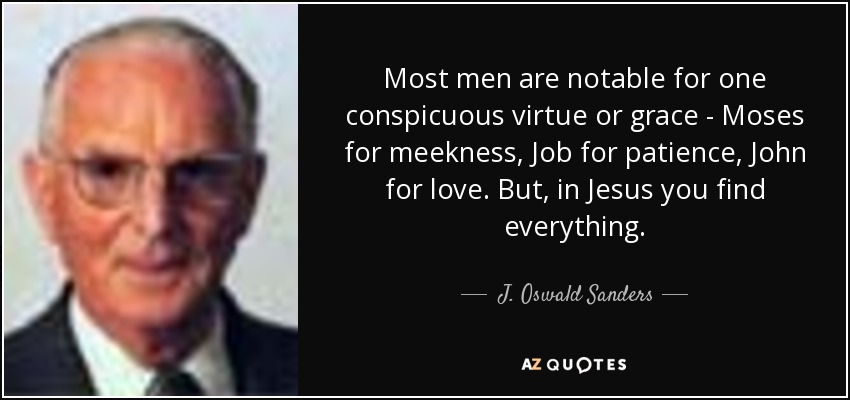 Most men are notable for one conspicuous virtue or grace - Moses for meekness, Job for patience, John for love. But, in Jesus you find everything. - J. Oswald Sanders