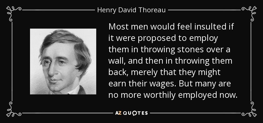 Most men would feel insulted if it were proposed to employ them in throwing stones over a wall, and then in throwing them back, merely that they might earn their wages. But many are no more worthily employed now. - Henry David Thoreau